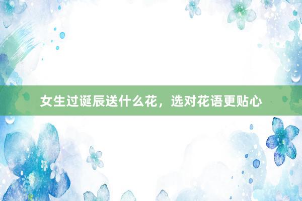 女生过诞辰送什么花，选对花语更贴心
